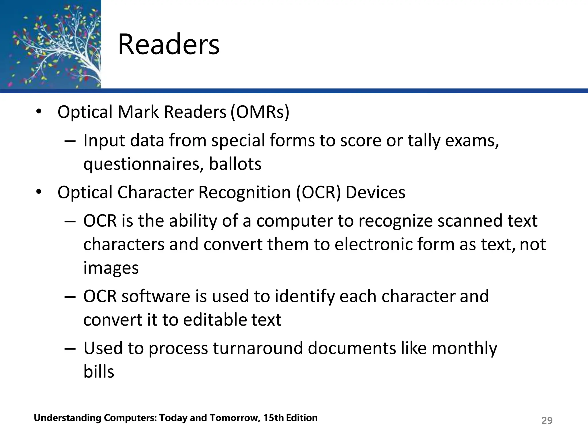 Readers
Understanding Computers: Today and Tomorrow, 15th Edition 29
• Optical Mark Readers (OMRs)
– Input data from special forms to score or tally exams,
questionnaires, ballots
• Optical Character Recognition (OCR) Devices
– OCR is the ability of a computer to recognize scanned text
characters and convert them to electronic form as text,not
images
– OCR software is used to identify each character and
convert it to editable text
– Used to process turnaround documents like monthly
bills
 