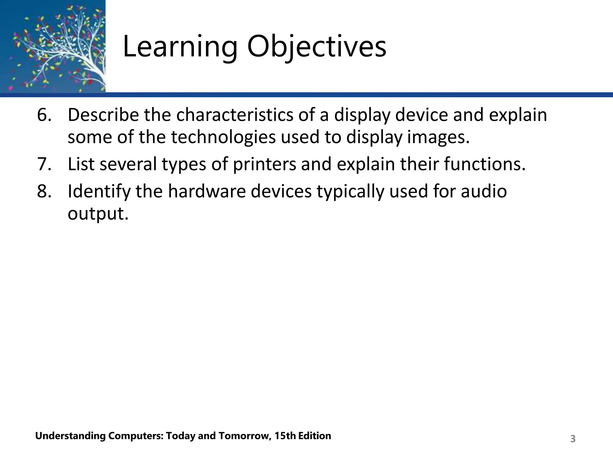 Learning Objectives
Understanding Computers: Today and Tomorrow, 15th Edition 3
6. Describe the characteristics of a display device and explain
some of the technologies used to display images.
7. List several types of printers and explain their functions.
8. Identify the hardware devices typically used for audio
output.
 