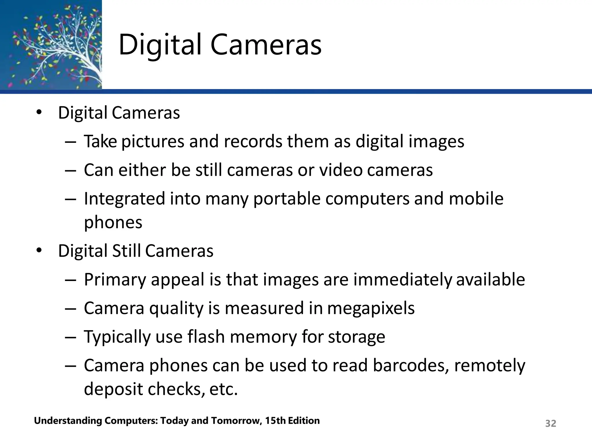 Digital Cameras
Understanding Computers: Today and Tomorrow, 15th Edition 32
• Digital Cameras
– Take pictures and records them as digital images
– Can either be still cameras or video cameras
– Integrated into many portable computers and mobile
phones
• Digital Still Cameras
– Primary appeal is that images are immediately available
– Camera quality is measured in megapixels
– Typically use flash memory for storage
– Camera phones can be used to read barcodes, remotely
deposit checks, etc.
 