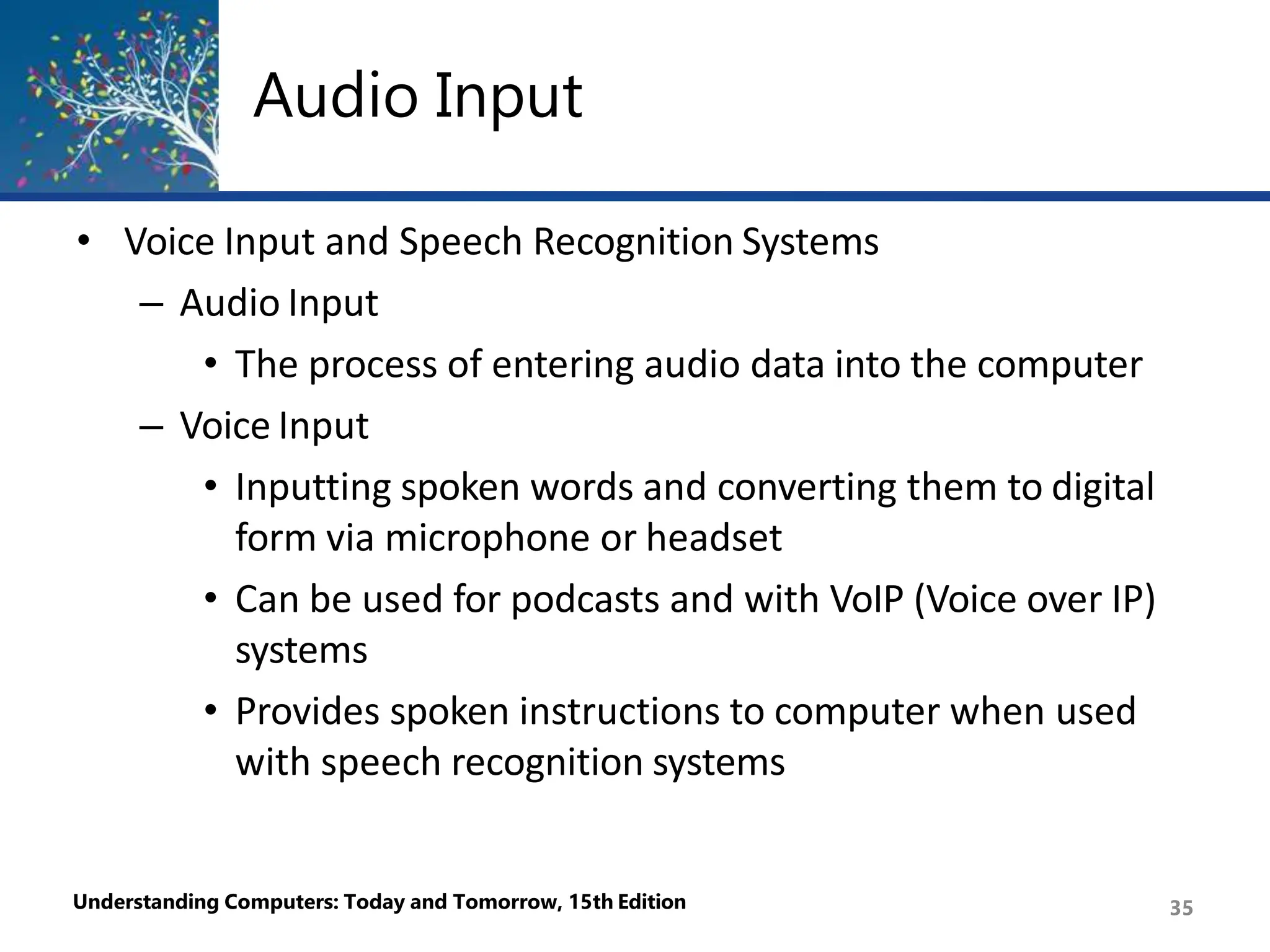 Audio Input
Understanding Computers: Today and Tomorrow, 15th Edition 35
• Voice Input and Speech Recognition Systems
– Audio Input
• The process of entering audio data into the computer
– Voice Input
• Inputting spoken words and converting them to digital
form via microphone or headset
• Can be used for podcasts and with VoIP (Voice over IP)
systems
• Provides spoken instructions to computer when used
with speech recognition systems
 