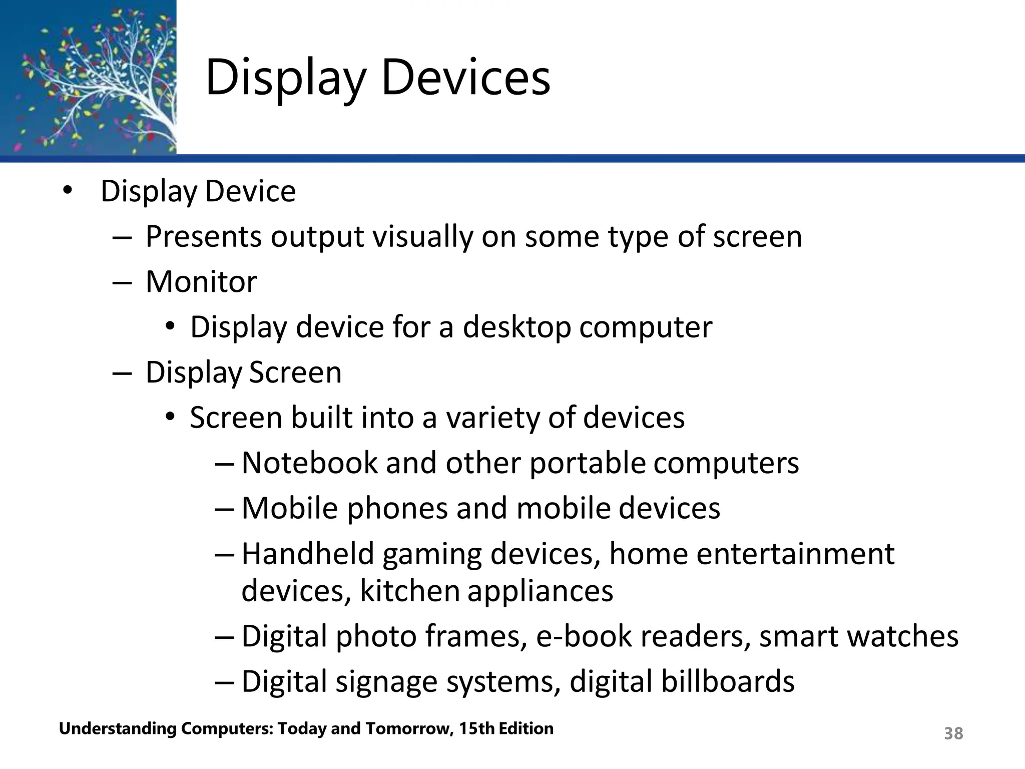Display Devices
Understanding Computers: Today and Tomorrow, 15th Edition 38
• Display Device
– Presents output visually on some type of screen
– Monitor
• Display device for a desktop computer
– Display Screen
• Screen built into a variety of devices
– Notebook and other portable computers
– Mobile phones and mobile devices
– Handheld gaming devices, home entertainment
devices, kitchen appliances
– Digital photo frames, e-book readers, smart watches
– Digital signage systems, digital billboards
 