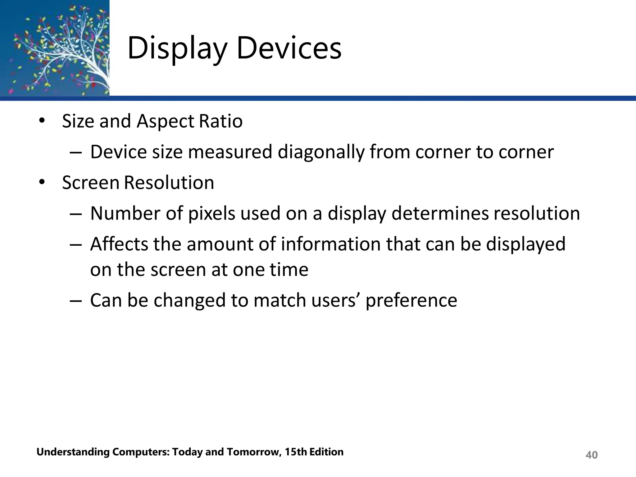 Display Devices
Understanding Computers: Today and Tomorrow, 15th Edition 40
• Size and Aspect Ratio
– Device size measured diagonally from corner to corner
• Screen Resolution
– Number of pixels used on a display determines resolution
– Affects the amount of information that can be displayed
on the screen at one time
– Can be changed to match users’ preference
 