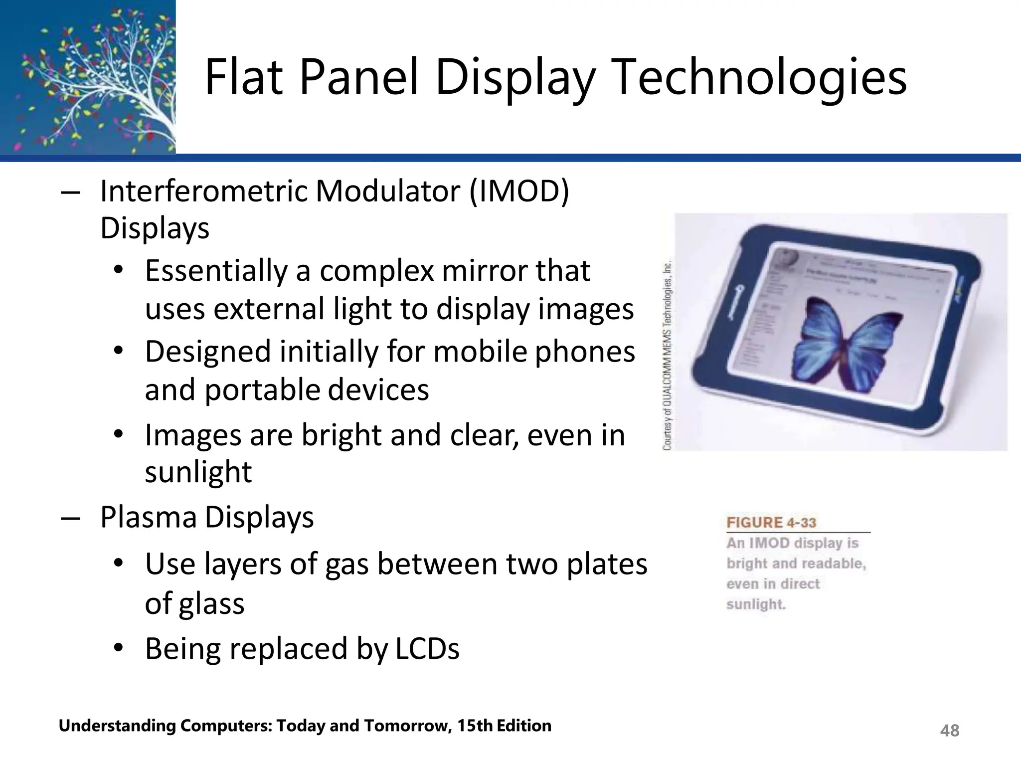Flat Panel Display Technologies
– Interferometric Modulator (IMOD)
Displays
• Essentially a complex mirror that
uses external light to display images
• Designed initially for mobile phones
and portable devices
• Images are bright and clear, even in
sunlight
– Plasma Displays
• Use layers of gas between two plates
of glass
• Being replaced by LCDs
Understanding Computers: Today and Tomorrow, 15th Edition 48
 