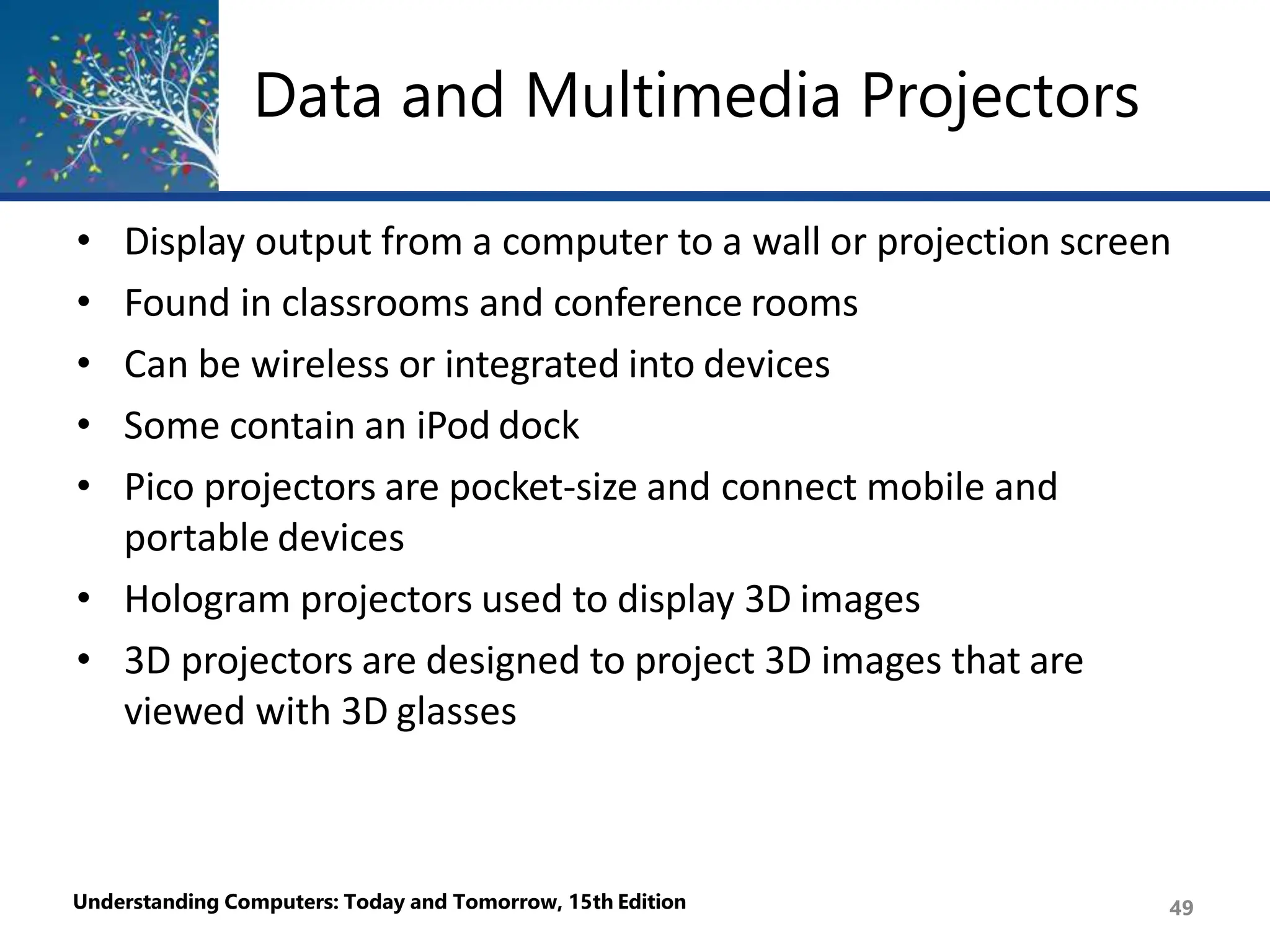 Data and Multimedia Projectors
Understanding Computers: Today and Tomorrow, 15th Edition 49
• Display output from a computer to a wall or projection screen
• Found in classrooms and conference rooms
• Can be wireless or integrated into devices
• Some contain an iPod dock
• Pico projectors are pocket-size and connect mobile and
portable devices
• Hologram projectors used to display 3D images
• 3D projectors are designed to project 3D images that are
viewed with 3D glasses
 