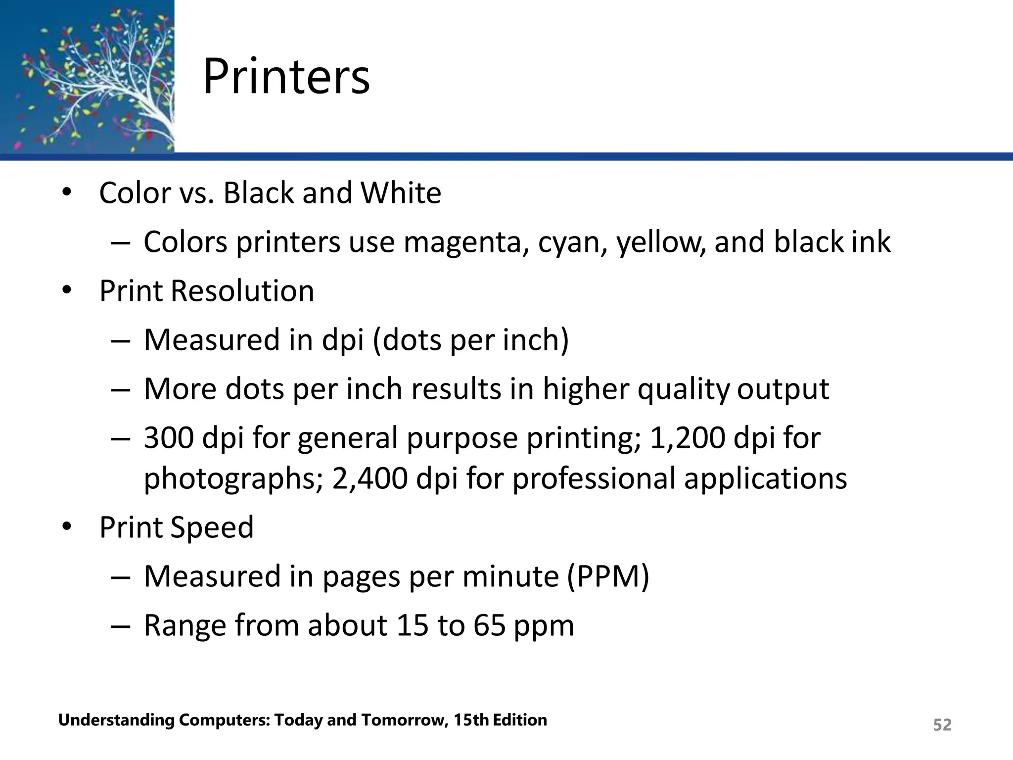 Printers
Understanding Computers: Today and Tomorrow, 15th Edition 52
• Color vs. Black and White
– Colors printers use magenta, cyan, yellow, and black ink
• Print Resolution
– Measured in dpi (dots per inch)
– More dots per inch results in higher quality output
– 300 dpi for general purpose printing; 1,200 dpi for
photographs; 2,400 dpi for professional applications
• Print Speed
– Measured in pages per minute (PPM)
– Range from about 15 to 65 ppm
 