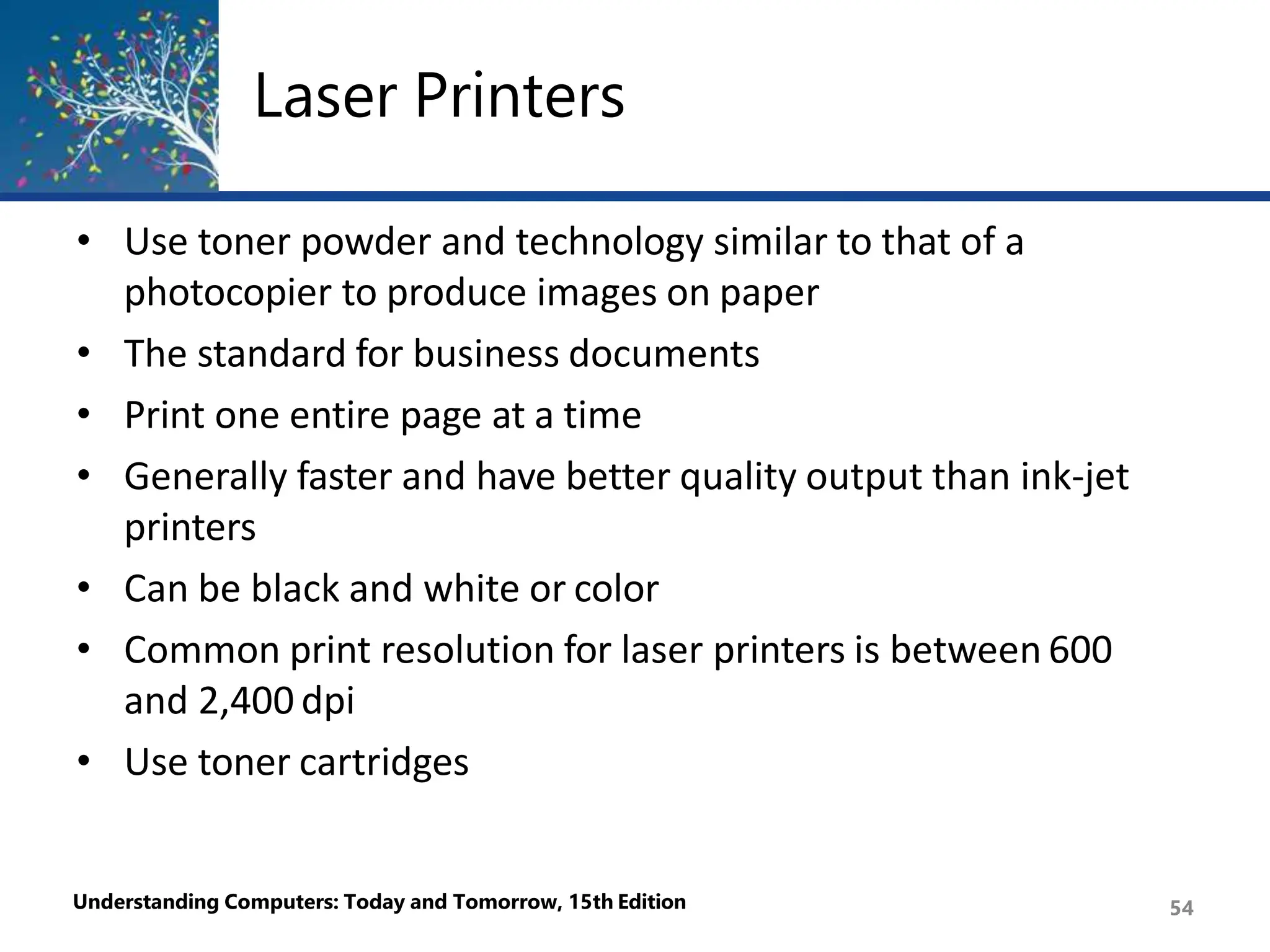 Laser Printers
Understanding Computers: Today and Tomorrow, 15th Edition 54
• Use toner powder and technology similar to that of a
photocopier to produce images on paper
• The standard for business documents
• Print one entire page at a time
• Generally faster and have better quality output than ink-jet
printers
• Can be black and white or color
• Common print resolution for laser printers is between 600
and 2,400 dpi
• Use toner cartridges
 