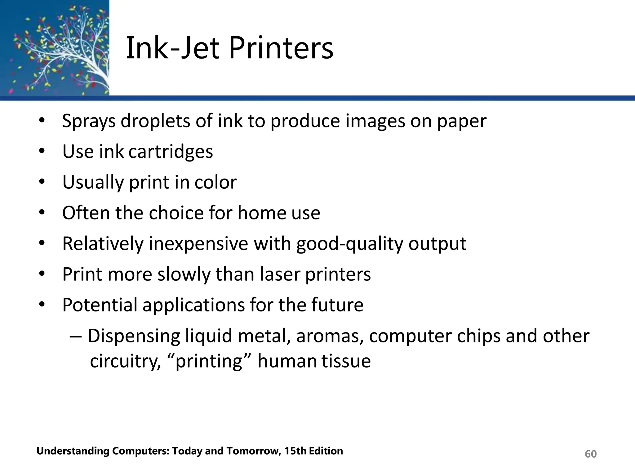 Ink-Jet Printers
Understanding Computers: Today and Tomorrow, 15th Edition 60
• Sprays droplets of ink to produce images on paper
• Use ink cartridges
• Usually print in color
• Often the choice for home use
• Relatively inexpensive with good-quality output
• Print more slowly than laser printers
• Potential applications for the future
– Dispensing liquid metal, aromas, computer chips and other
circuitry, “printing” human tissue
 