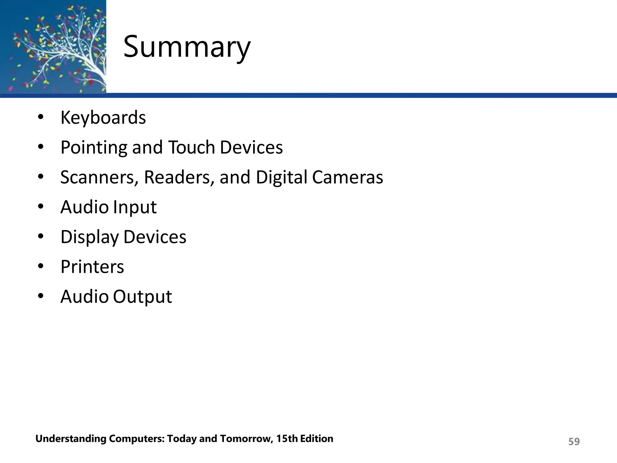 Summary
Understanding Computers: Today and Tomorrow, 15th Edition 59
• Keyboards
• Pointing and Touch Devices
• Scanners, Readers, and Digital Cameras
• Audio Input
• Display Devices
• Printers
• Audio Output
 