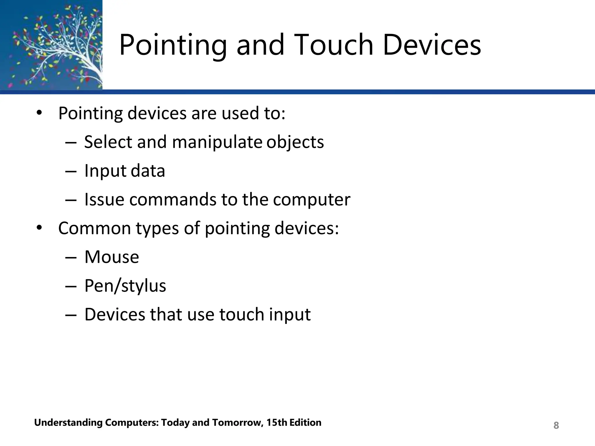 Pointing and Touch Devices
Understanding Computers: Today and Tomorrow, 15th Edition 8
• Pointing devices are used to:
– Select and manipulate objects
– Input data
– Issue commands to the computer
• Common types of pointing devices:
– Mouse
– Pen/stylus
– Devices that use touch input
 