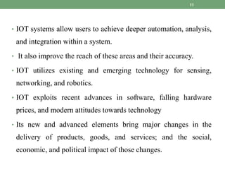 • IOT systems allow users to achieve deeper automation, analysis,
and integration within a system.
• It also improve the reach of these areas and their accuracy.
• IOT utilizes existing and emerging technology for sensing,
networking, and robotics.
• IOT exploits recent advances in software, falling hardware
prices, and modern attitudes towards technology
• Its new and advanced elements bring major changes in the
delivery of products, goods, and services; and the social,
economic, and political impact of those changes.
11
 