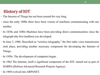 History of IOT
• The Internet of Things has not been around for very long.
• since the early 1800s there have been visions of machines communicating with one
another.
• In 1830s and 1840s Machines have been providing direct communications since the
telegraph (the first landline) was developed.
• In June 3, 1900, Described as “wireless telegraphy,” the first radio voice transmission
took place, providing another necessary component for developing the Internet of
Things.
• In 1950s The development of computers began .
• In 1962 The Internet, itself a significant component of the IOT, started out as part of
DARPA (Defense Advanced Research Projects Agency).
• In 1969 evolved into ARPANET.
13
 