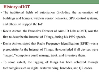 History of IOT
• The traditional fields of automation (including the automation of
buildings and homes), wireless sensor networks, GPS, control systems,
and others, all support the IoT.
• Kevin Ashton, the Executive Director of Auto-ID Labs at MIT, was the
first to describe the Internet of Things, during his 1999 speech.
• Kevin Ashton stated that Radio Frequency Identification (RFID) was a
prerequisite for the Internet of Things. He concluded if all devices were
“tagged,” computers could manage, track, and inventory them.
• To some extent, the tagging of things has been achieved through
technologies such as digital watermarking, barcodes, and QR codes.
 