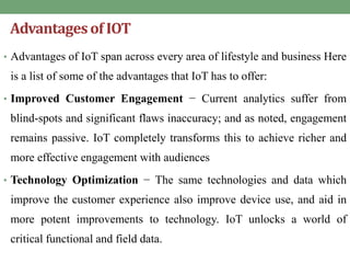 Advantagesof IOT
• Advantages of IoT span across every area of lifestyle and business Here
is a list of some of the advantages that IoT has to offer:
• Improved Customer Engagement − Current analytics suffer from
blind-spots and significant flaws inaccuracy; and as noted, engagement
remains passive. IoT completely transforms this to achieve richer and
more effective engagement with audiences
• Technology Optimization − The same technologies and data which
improve the customer experience also improve device use, and aid in
more potent improvements to technology. IoT unlocks a world of
critical functional and field data.
 