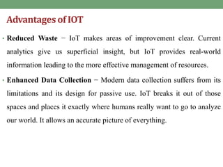 Advantagesof IOT
• Reduced Waste − IoT makes areas of improvement clear. Current
analytics give us superficial insight, but IoT provides real-world
information leading to the more effective management of resources.
• Enhanced Data Collection − Modern data collection suffers from its
limitations and its design for passive use. IoT breaks it out of those
spaces and places it exactly where humans really want to go to analyze
our world. It allows an accurate picture of everything.
 
