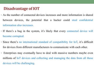 Disadvantageof IOT
• As the number of connected devices increases and more information is shared
between devices, the potential that a hacker could steal confidential
information also increases.
• If there’s a bug in the system, it’s likely that every connected device will
become corrupted.
• Since there’s no international standard of compatibility for IoT, it’s difficult
for devices from different manufacturers to communicate with each other.
• Enterprises may eventually have to deal with massive numbers maybe even
millions of IoT devices and collecting and managing the data from all those
devices will be challenging.
 
