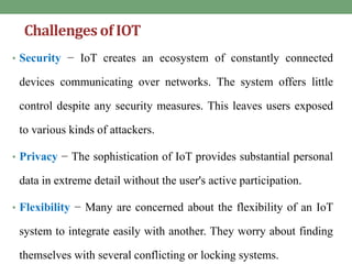 Challengesof IOT
• Security − IoT creates an ecosystem of constantly connected
devices communicating over networks. The system offers little
control despite any security measures. This leaves users exposed
to various kinds of attackers.
• Privacy − The sophistication of IoT provides substantial personal
data in extreme detail without the user's active participation.
• Flexibility − Many are concerned about the flexibility of an IoT
system to integrate easily with another. They worry about finding
themselves with several conflicting or locking systems.
 