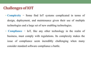 Challengesof IOT
• Complexity − Some find IoT systems complicated in terms of
design, deployment, and maintenance given their use of multiple
technologies and a large set of new enabling technologies.
• Compliance − IoT, like any other technology in the realm of
business, must comply with regulations. Its complexity makes the
issue of compliance seem incredibly challenging when many
consider standard software compliance a battle.
 
