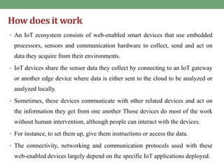 How does it work
• An IoT ecosystem consists of web-enabled smart devices that use embedded
processors, sensors and communication hardware to collect, send and act on
data they acquire from their environments.
• IoT devices share the sensor data they collect by connecting to an IoT gateway
or another edge device where data is either sent to the cloud to be analyzed or
analyzed locally.
• Sometimes, these devices communicate with other related devices and act on
the information they get from one another Those devices do most of the work
without human intervention, although people can interact with the devices.
• For instance, to set them up, give them instructions or access the data.
• The connectivity, networking and communication protocols used with these
web-enabled devices largely depend on the specific IoT applications deployed.
 