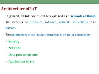 Architectureof IoT
• In general, an IoT device can be explained as a network of things
that consists of hardware, software, network connectivity, and
sensors.
• The architecture of IoT devices comprises four major components
• Sensing
• Network
• Data processing and
• Application layers
 