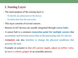 1. Sensing Layer
• The main purpose of the sensing layer is
• To identify any phenomena in the devices
• To obtain data from the real world.
• This layer consists of several sensors.
• Sensors in IoT devices are usually integrated through sensor hubs.
• A sensor hub is a common connection point for multiple sensors that
accumulate and forward sensor data to the processing unit of a device.
• Actuators can also interfere to change the physical conditions that
generate the data.
• Example on actuator is shut off a power supply, adjust an airflow valve,
or move a robotic gripper in an assembly process.
 