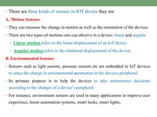 • There are three kinds of sensors in IOT device they are
A. Motion Sensors
• They can measure the change in motion as well as the orientation of the devices.
• There are two types of motions one can observe in a device: linear and angular
• Linear motion refers to the linear displacement of an IoT device
• Angular motion refers to the rotational displacement of the device.
B. Environmental Sensors
• Sensors such as light sensors, pressure sensors etc are embedded in IoT devices
to sense the change in environmental parameters in the devices peripheral.
• Its primary purpose is to help the devices to take autonomous decisions
according to the changes of a device’s peripheral
• For instance, environment sensors are used in many applications to improve user
experience, home automation systems, smart locks, smart lights,
 