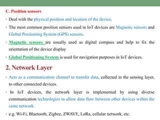 C. Position sensors
• Deal with the physical position and location of the device.
• The most common position sensors used in IoT devices are Magnetic sensors and
Global Positioning System (GPS) sensors.
• Magnetic sensors are usually used as digital compass and help to fix the
orientation of the device display
• Global Positioning System is used for navigation purposes in IoT devices.
2. Network Layer
• Acts as a communication channel to transfer data, collected in the sensing layer,
to other connected devices.
• In IoT devices, the network layer is implemented by using diverse
communication technologies to allow data flow between other devices within the
same network.
• e.g. Wi-Fi, Bluetooth, Zigbee, ZWAVE, LoRa, cellular network, etc.
 