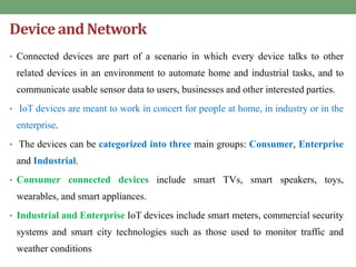 Device and Network
• Connected devices are part of a scenario in which every device talks to other
related devices in an environment to automate home and industrial tasks, and to
communicate usable sensor data to users, businesses and other interested parties.
• IoT devices are meant to work in concert for people at home, in industry or in the
enterprise.
• The devices can be categorized into three main groups: Consumer, Enterprise
and Industrial.
• Consumer connected devices include smart TVs, smart speakers, toys,
wearables, and smart appliances.
• Industrial and Enterprise IoT devices include smart meters, commercial security
systems and smart city technologies such as those used to monitor traffic and
weather conditions
 