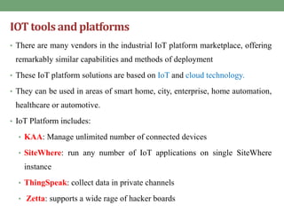 IOT tools and platforms
• There are many vendors in the industrial IoT platform marketplace, offering
remarkably similar capabilities and methods of deployment
• These IoT platform solutions are based on IoT and cloud technology.
• They can be used in areas of smart home, city, enterprise, home automation,
healthcare or automotive.
• IoT Platform includes:
• KAA: Manage unlimited number of connected devices
• SiteWhere: run any number of IoT applications on single SiteWhere
instance
• ThingSpeak: collect data in private channels
• Zetta: supports a wide rage of hacker boards
 