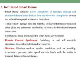 1. IoT BasedSmart Home
• Smart Home initiative allows subscribers to remotely manage and
monitor different home devices from anywhere via smartphones or over
the web with no physical distance limitations.
• These “smart” devices have the potential to share information with each
other given the permanent availability to access the broadband internet
connection.
• Components those are included in smart home development
• Remote Control Appliances: Switching on and off remotely
appliances to avoid accidents and save energy.
• Weather: Displays outdoor weather conditions such as humidity,
temperature, pressure, wind speed and rain levels with the ability to
transmit data over long distances.
 