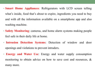 • Smart Home Appliances: Refrigerators with LCD screen telling
what’s inside, food that’s about to expire, ingredients you need to buy
and with all the information available on a smartphone app and also
washing machine.
• Safety Monitoring: cameras, and home alarm systems making people
feel safe in their daily life at home.
• Intrusion Detection Systems: Detection of window and door
openings and violations to prevent intruders.
• Energy and Water Use: Energy and water supply consumption
monitoring to obtain advice on how to save cost and resources, &
many more.
 