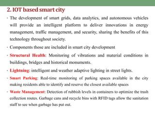 2.IOTbasedsmartcity
• The development of smart grids, data analytics, and autonomous vehicles
will provide an intelligent platform to deliver innovations in energy
management, traffic management, and security, sharing the benefits of this
technology throughout society.
• Components those are included in smart city development
• Structural Health: Monitoring of vibrations and material conditions in
buildings, bridges and historical monuments.
• Lightning: intelligent and weather adaptive lighting in street lights.
• Smart Parking: Real-time monitoring of parking spaces available in the city
making residents able to identify and reserve the closest available spaces
• Waste Management: Detection of rubbish levels in containers to optimize the trash
collection routes. Garbage cans and recycle bins with RFID tags allow the sanitation
staff to see when garbage has put out.
 