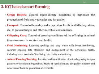 3. IOT basedsmartFarming
• Green Houses: Control micro-climate conditions to maximize the
production of fruits and vegetables and its quality.
• Compost: Control of humidity and temperature levels in alfalfa, hay, straw,
etc. to prevent fungus and other microbial contaminants.
• Offspring Care: Control of growing conditions of the offspring in animal
farms to ensure its survival and health.
• Field Monitoring: Reducing spoilage and crop waste with better monitoring,
accurate ongoing data obtaining, and management of the agriculture fields,
including better control of fertilizing, electricity and watering.
• Animal Farming/Tracking: Location and identification of animals grazing in open
pastures or location in big stables, Study of ventilation and air quality in farms and
detection of harmful gases from excrements.
34
 