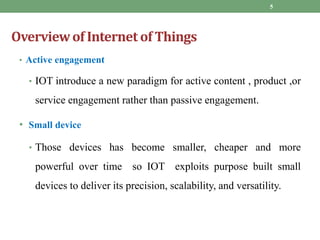 Overviewof Internet of Things
• Active engagement
• IOT introduce a new paradigm for active content , product ,or
service engagement rather than passive engagement.
• Small device
• Those devices has become smaller, cheaper and more
powerful over time so IOT exploits purpose built small
devices to deliver its precision, scalability, and versatility.
5
 