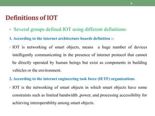 Definitions of IOT
• Several groups defined IOT using different definitions
1. According to the internet architecture boards definition :-
• IOT is networking of smart objects, means a huge number of devices
intelligently communicating in the presence of internet protocol that cannot
be directly operated by human beings but exist as components in building
vehicles or the environment.
2. According to the internet engineering task force (IETF) organizations
• IOT is the networking of smart objects in which smart objects have some
constraints such as limited bandwidth ,power, and processing accessibility for
achieving interoperability among smart objects.
6
 