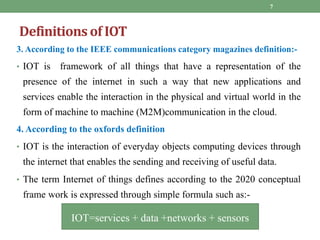 3. According to the IEEE communications category magazines definition:-
• IOT is framework of all things that have a representation of the
presence of the internet in such a way that new applications and
services enable the interaction in the physical and virtual world in the
form of machine to machine (M2M)communication in the cloud.
4. According to the oxfords definition
• IOT is the interaction of everyday objects computing devices through
the internet that enables the sending and receiving of useful data.
• The term Internet of things defines according to the 2020 conceptual
frame work is expressed through simple formula such as:-
7
IOT=services + data +networks + sensors
Definitions of IOT
 