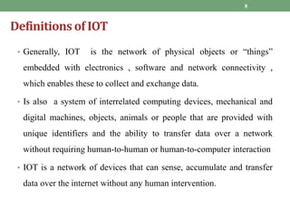 Definitions of IOT
8
• Generally, IOT is the network of physical objects or “things”
embedded with electronics , software and network connectivity ,
which enables these to collect and exchange data.
• Is also a system of interrelated computing devices, mechanical and
digital machines, objects, animals or people that are provided with
unique identifiers and the ability to transfer data over a network
without requiring human-to-human or human-to-computer interaction
• IOT is a network of devices that can sense, accumulate and transfer
data over the internet without any human intervention.
 
