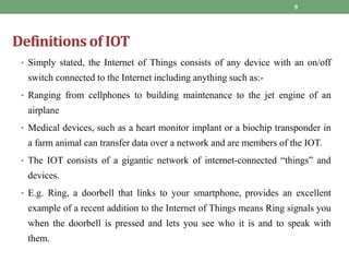 Definitions of IOT
• Simply stated, the Internet of Things consists of any device with an on/off
switch connected to the Internet including anything such as:-
• Ranging from cellphones to building maintenance to the jet engine of an
airplane
• Medical devices, such as a heart monitor implant or a biochip transponder in
a farm animal can transfer data over a network and are members of the IOT.
• The IOT consists of a gigantic network of internet-connected “things” and
devices.
• E.g. Ring, a doorbell that links to your smartphone, provides an excellent
example of a recent addition to the Internet of Things means Ring signals you
when the doorbell is pressed and lets you see who it is and to speak with
them.
9
 