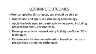LEARNING OUTCOMES
• After completing this chapter, you should be able to:
1. Understand and apply key scheduling terminology.
2. Apply the logic used to create activity networks, including
predecessor and successor tasks.
3. Develop an activity network using Activity-on-Node (AON)
techniques.
4. Perform activity duration estimation based on the use of
probabilistic estimating techniques.
 