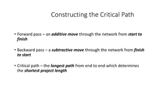 Constructing the Critical Path
• Forward pass – an additive move through the network from start to
finish
• Backward pass – a subtractive move through the network from finish
to start
• Critical path – the longest path from end to end which determines
the shortest project length
 