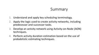 Summary
1. Understand and apply key scheduling terminology.
2. Apply the logic used to create activity networks, including
predecessor and successor tasks.
3. Develop an activity network using Activity-on-Node (AON)
techniques.
4. Perform activity duration estimation based on the use of
probabilistic estimating techniques.
 