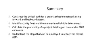 Summary
5. Construct the critical path for a project schedule network using
forward and backward passes.
6. Identify activity float and the manner in which it is determined.
7. Calculate the probability of a project finishing on time under PERT
estimates.
8. Understand the steps that can be employed to reduce the critical
path.
 