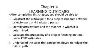 Chapter 4
LEARNING OUTCOMES
• After completing this chapter, you should be able to:
5. Construct the critical path for a project schedule network
using forward and backward passes.
6. Identify activity float and the manner in which it is
determined.
7. Calculate the probability of a project finishing on time
under PERT estimates.
8. Understand the steps that can be employed to reduce the
critical path.
 