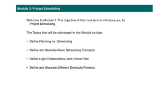 Module 3: Project Scheduling
Welcome to Module 3. The objective of this module is to introduce you to
Project Scheduling.
The Topics that will be addressed in this Module include:
• Define Planning vs. Scheduling
• Define and Illustrate Basic Scheduling Concepts
• Define Logic Relationships and Critical Path
• Define and Illustrate Different Schedule Formats
 