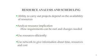 28
RESOURCE ANALYSIS AND SCHEDULING
 Ability to carry out projects depend on the availability
of resources
Analyze resource implication
-How requirements can be met and changes needed
Use resources efficiently
Use network to give information about time, resources
and cost
 