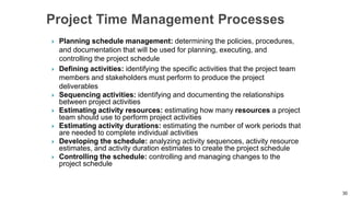  Planning schedule management: determining the policies, procedures,
and documentation that will be used for planning, executing, and
controlling the project schedule
 Defining activities: identifying the specific activities that the project team
members and stakeholders must perform to produce the project
deliverables
 Sequencing activities: identifying and documenting the relationships
between project activities
 Estimating activity resources: estimating how many resources a project
team should use to perform project activities
 Estimating activity durations: estimating the number of work periods that
are needed to complete individual activities
 Developing the schedule: analyzing activity sequences, activity resource
estimates, and activity duration estimates to create the project schedule
 Controlling the schedule: controlling and managing changes to the
project schedule
30
 
