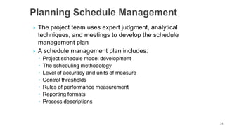  The project team uses expert judgment, analytical
techniques, and meetings to develop the schedule
management plan
 A schedule management plan includes:
◦ Project schedule model development
◦ The scheduling methodology
◦ Level of accuracy and units of measure
◦ Control thresholds
◦ Rules of performance measurement
◦ Reporting formats
◦ Process descriptions
31
 