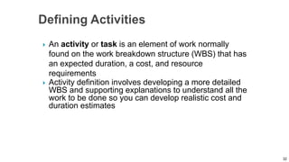  An activity or task is an element of work normally
found on the work breakdown structure (WBS) that has
an expected duration, a cost, and resource
requirements
 Activity definition involves developing a more detailed
WBS and supporting explanations to understand all the
work to be done so you can develop realistic cost and
duration estimates
32
 