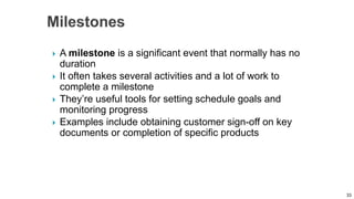  A milestone is a significant event that normally has no
duration
 It often takes several activities and a lot of work to
complete a milestone
 They’re useful tools for setting schedule goals and
monitoring progress
 Examples include obtaining customer sign-off on key
documents or completion of specific products
33
 