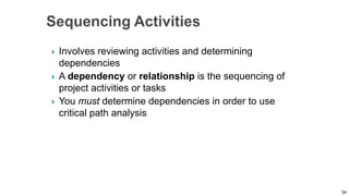  Involves reviewing activities and determining
dependencies
 A dependency or relationship is the sequencing of
project activities or tasks
 You must determine dependencies in order to use
critical path analysis
34
 