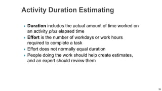  Duration includes the actual amount of time worked on
an activity plus elapsed time
 Effort is the number of workdays or work hours
required to complete a task
 Effort does not normally equal duration
 People doing the work should help create estimates,
and an expert should review them
39
 